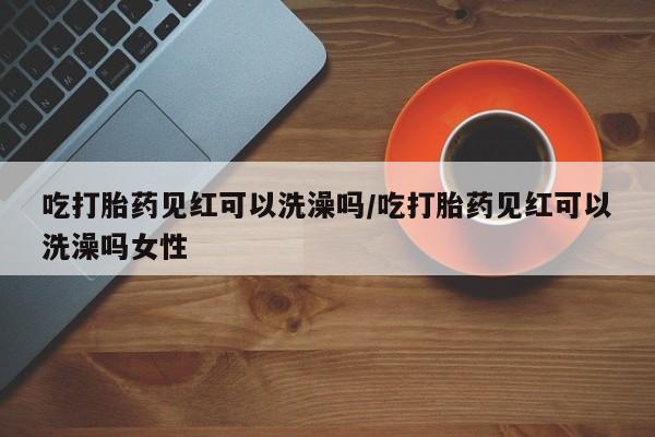 米非米索购买联系方式吃打胎药见红可以洗澡吗/吃打胎药见红可以洗澡吗女性