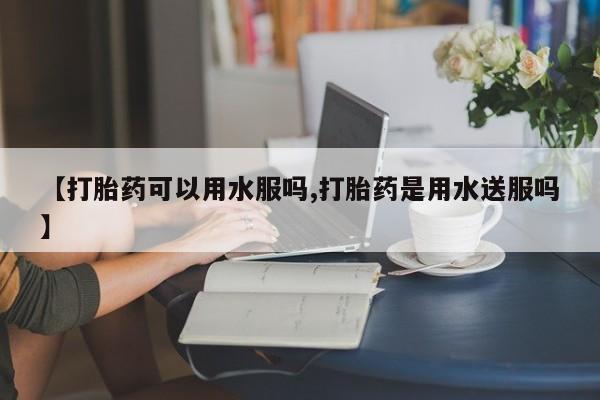米非米索购买联系方式【打胎药可以用水服吗,打胎药是用水送服吗】