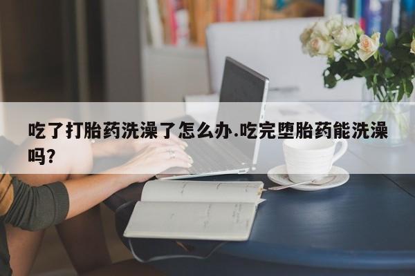 米非米索购买联系方式吃了打胎药洗澡了怎么办.吃完堕胎药能洗澡吗？