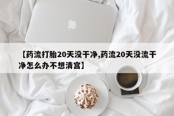 米非米索购买联系方式【药流打胎20天没干净,药流20天没流干净怎么办不想清宫】