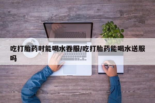 米非米索购买联系方式吃打胎药时能喝水吞服/吃打胎药能喝水送服吗