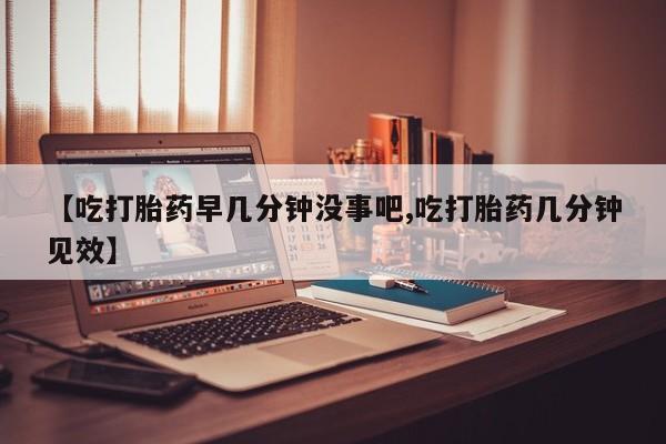 米非米索购买联系方式【吃打胎药早几分钟没事吧,吃打胎药几分钟见效】