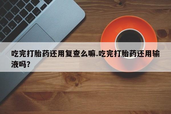米非米索购买联系方式吃完打胎药还用复查么嘛.吃完打胎药还用输液吗？