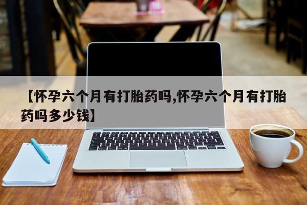 米非米索购买联系方式【怀孕六个月有打胎药吗,怀孕六个月有打胎药吗多少钱】
