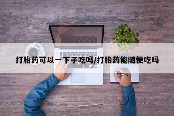 米非米索购买联系方式打胎药可以一下子吃吗/打胎药能随便吃吗