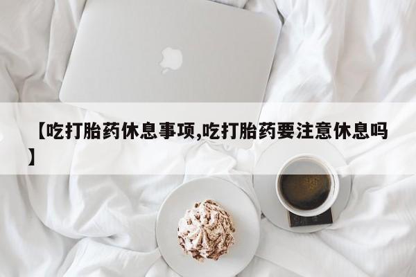 米非米索购买联系方式【吃打胎药休息事项,吃打胎药要注意休息吗】