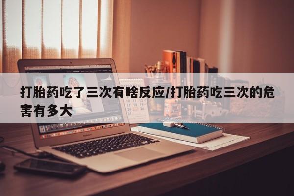 米非米索购买联系方式打胎药吃了三次有啥反应/打胎药吃三次的危害有多大