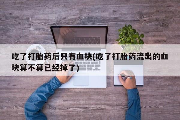 米非米索购买联系方式吃了打胎药后只有血块(吃了打胎药流出的血块算不算已经掉了)