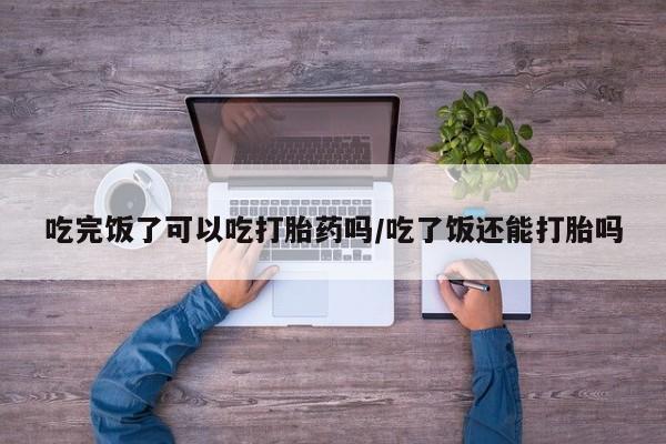 米非米索购买联系方式吃完饭了可以吃打胎药吗/吃了饭还能打胎吗