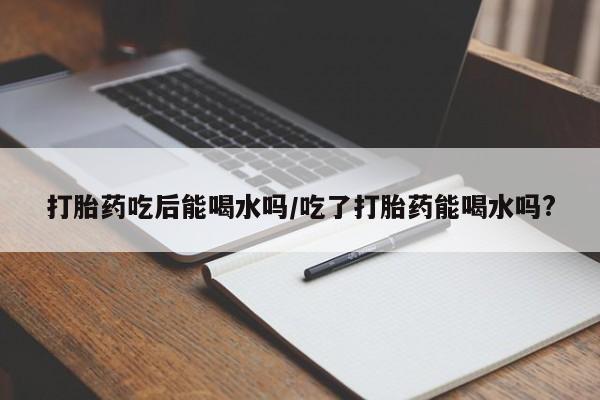 米非米索购买联系方式打胎药吃后能喝水吗/吃了打胎药能喝水吗?