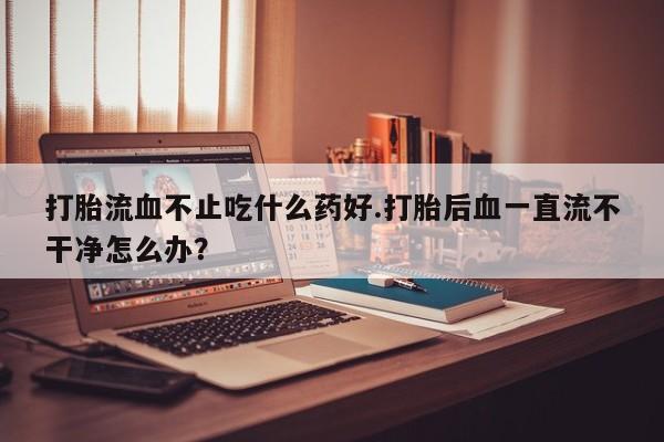 米非米索购买联系方式打胎流血不止吃什么药好.打胎后血一直流不干净怎么办？