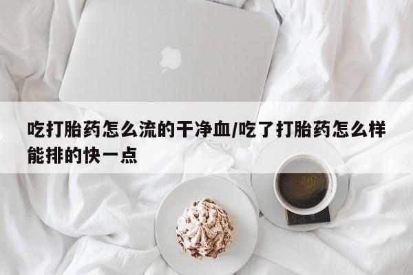 米非米索购买联系方式吃打胎药怎么流的干净血/吃了打胎药怎么样能排的快一点