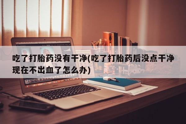 米非米索购买联系方式吃了打胎药没有干净(吃了打胎药后没点干净现在不出血了怎么办)