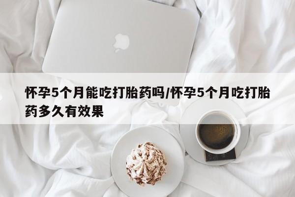 米非米索购买联系方式怀孕5个月能吃打胎药吗/怀孕5个月吃打胎药多久有效果