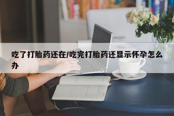 米非米索购买联系方式吃了打胎药还在/吃完打胎药还显示怀孕怎么办