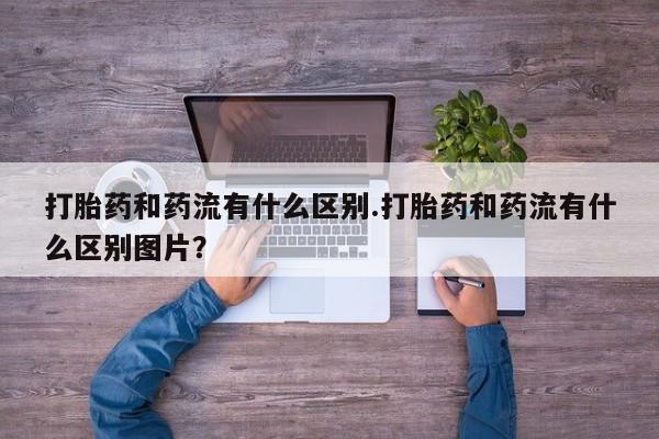 米非米索购买联系方式打胎药和药流有什么区别.打胎药和药流有什么区别图片？