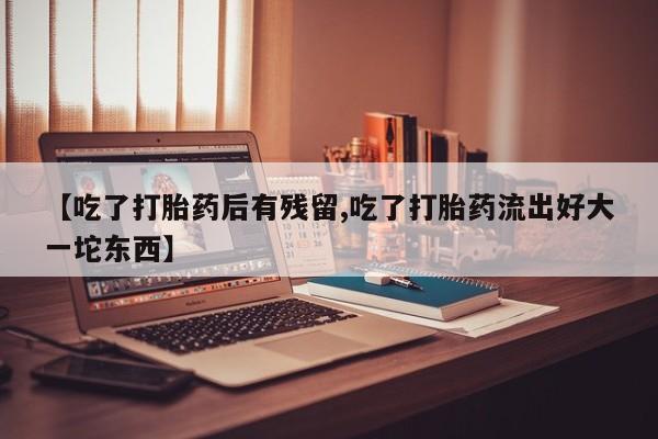 米非米索购买联系方式【吃了打胎药后有残留,吃了打胎药流出好大一坨东西】