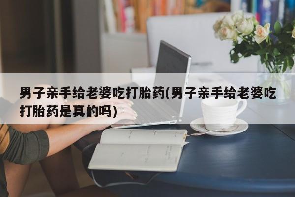 米非米索购买联系方式男子亲手给老婆吃打胎药(男子亲手给老婆吃打胎药是真的吗)