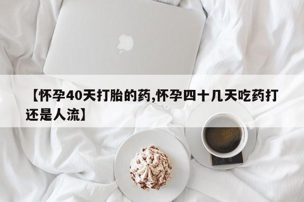米非米索购买联系方式【怀孕40天打胎的药,怀孕四十几天吃药打还是人流】