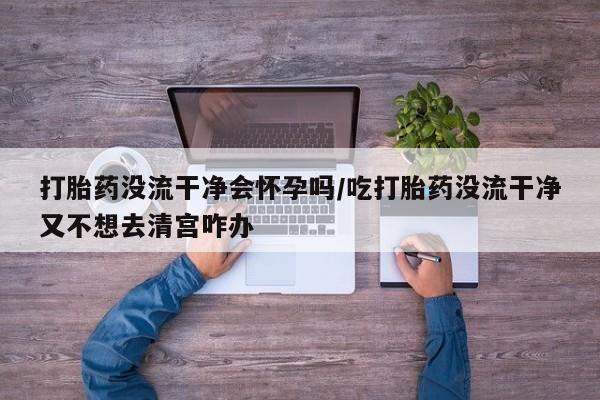 米非米索购买联系方式打胎药没流干净会怀孕吗/吃打胎药没流干净又不想去清宫咋办