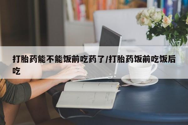 米非米索购买联系方式打胎药能不能饭前吃药了/打胎药饭前吃饭后吃