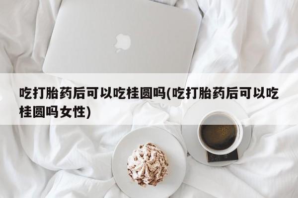米非米索购买联系方式吃打胎药后可以吃桂圆吗(吃打胎药后可以吃桂圆吗女性)