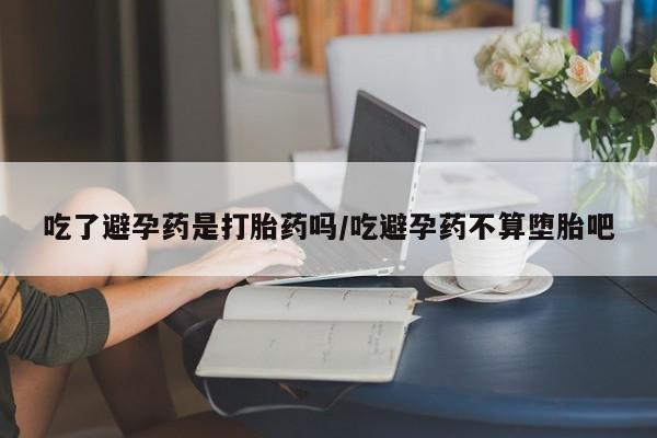 米非米索购买联系方式吃了避孕药是打胎药吗/吃避孕药不算堕胎吧
