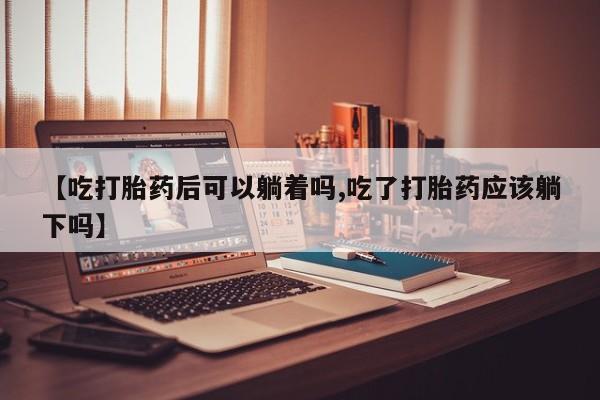 米非米索购买联系方式【吃打胎药后可以躺着吗,吃了打胎药应该躺下吗】