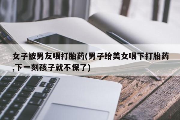 米非米索购买联系方式女子被男友喂打胎药(男子给美女喂下打胎药,下一刻孩子就不保了)