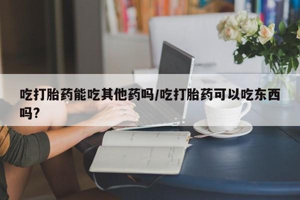 米非米索购买联系方式吃打胎药能吃其他药吗/吃打胎药可以吃东西吗?