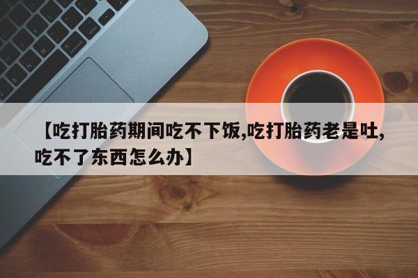 米非米索购买联系方式【吃打胎药期间吃不下饭,吃打胎药老是吐,吃不了东西怎么办】