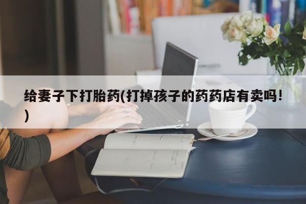 米非米索购买联系方式给妻子下打胎药(打掉孩子的药药店有卖吗!)
