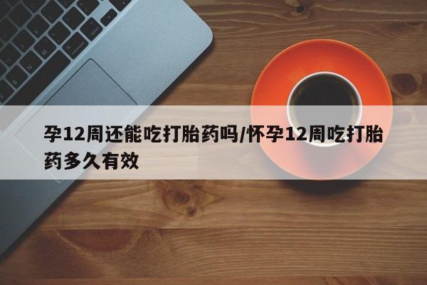 米非米索购买联系方式孕12周还能吃打胎药吗/怀孕12周吃打胎药多久有效