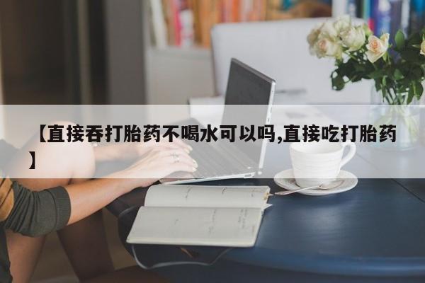 米非米索购买联系方式【直接吞打胎药不喝水可以吗,直接吃打胎药】