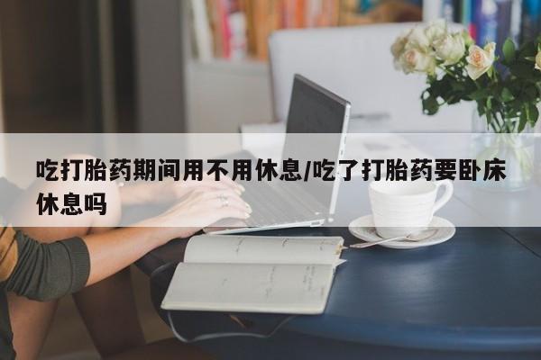 米非米索购买联系方式吃打胎药期间用不用休息/吃了打胎药要卧床休息吗