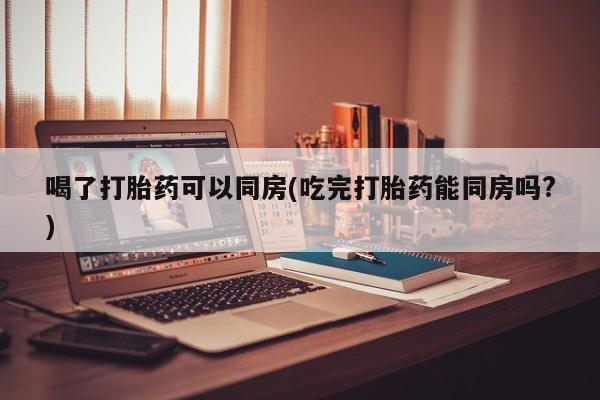 米非米索购买联系方式喝了打胎药可以同房(吃完打胎药能同房吗?)