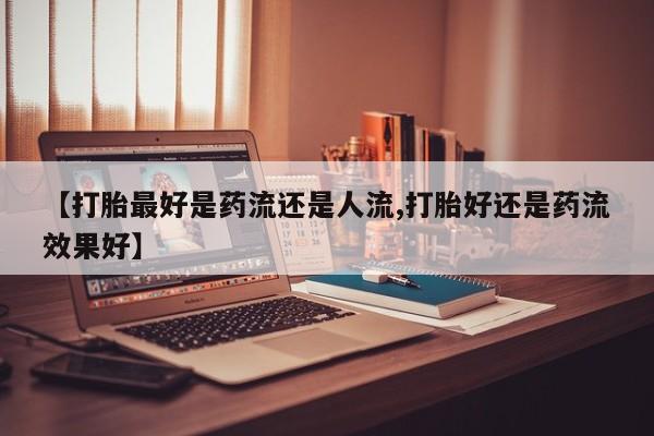 米非米索购买联系方式【打胎最好是药流还是人流,打胎好还是药流效果好】