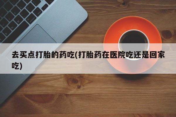 米非米索购买联系方式去买点打胎的药吃(打胎药在医院吃还是回家吃)