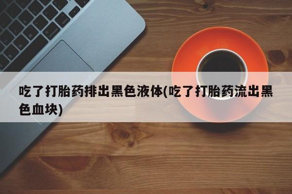 米非米索购买联系方式吃了打胎药排出黑色液体(吃了打胎药流出黑色血块)