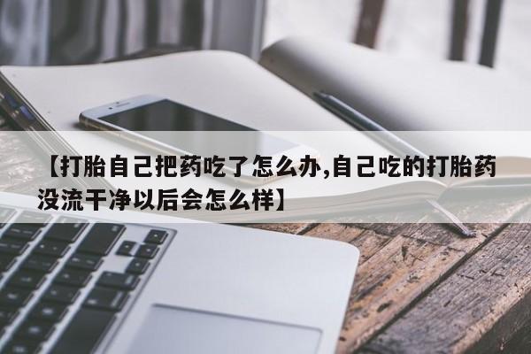 米非米索购买联系方式【打胎自己把药吃了怎么办,自己吃的打胎药没流干净以后会怎么样】