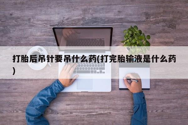 米非米索购买联系方式打胎后吊针要吊什么药(打完胎输液是什么药)
