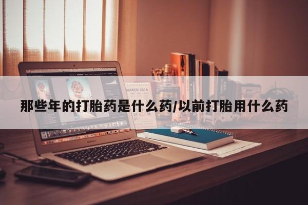 米非米索购买联系方式那些年的打胎药是什么药/以前打胎用什么药