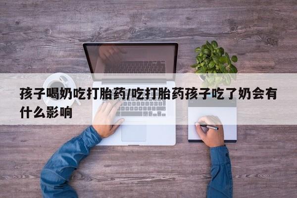 米非米索购买联系方式孩子喝奶吃打胎药/吃打胎药孩子吃了奶会有什么影响