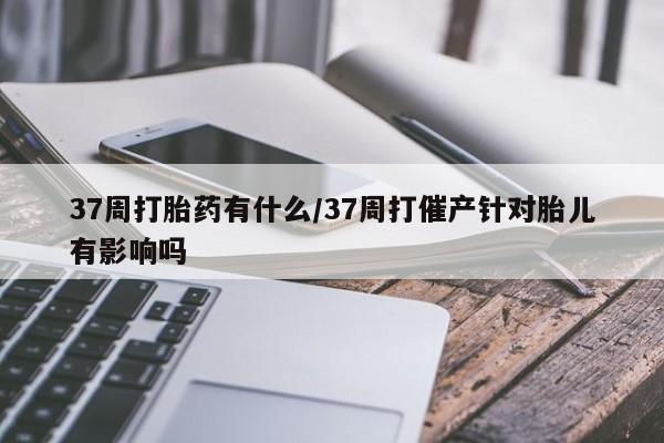 米非米索购买联系方式37周打胎药有什么/37周打催产针对胎儿有影响吗