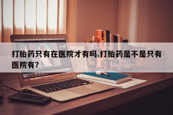 米非米索购买联系方式打胎药只有在医院才有吗.打胎药是不是只有医院有？