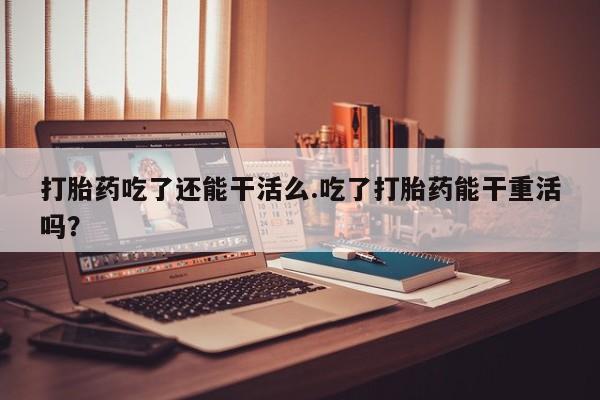 米非米索购买联系方式打胎药吃了还能干活么.吃了打胎药能干重活吗？