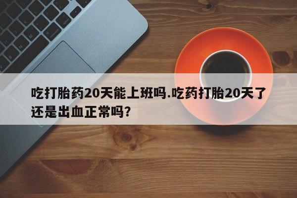 米非米索购买联系方式吃打胎药20天能上班吗.吃药打胎20天了还是出血正常吗？