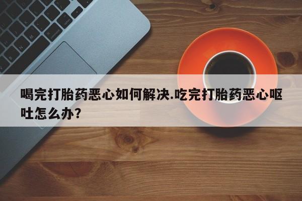 米非米索购买联系方式喝完打胎药恶心如何解决.吃完打胎药恶心呕吐怎么办？