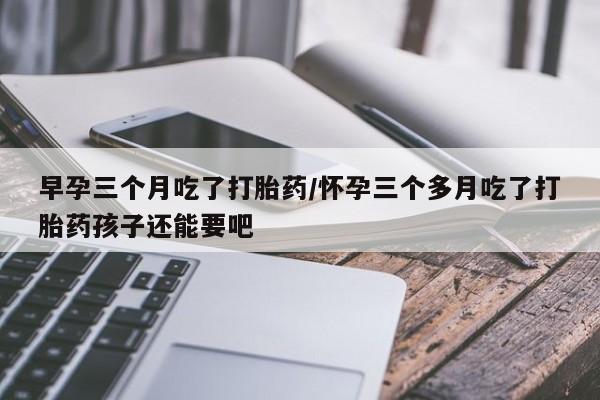 米非米索购买联系方式早孕三个月吃了打胎药/怀孕三个多月吃了打胎药孩子还能要吧