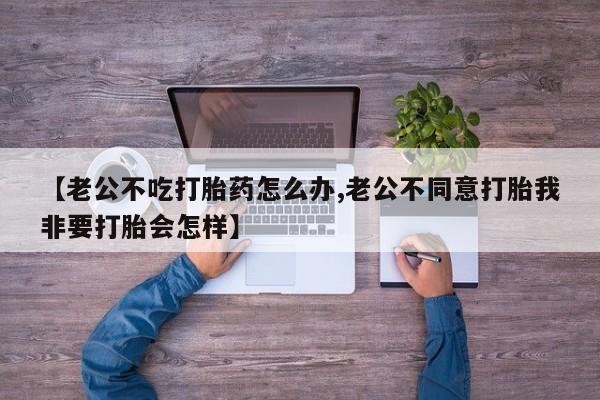 米非米索购买联系方式【老公不吃打胎药怎么办,老公不同意打胎我非要打胎会怎样】